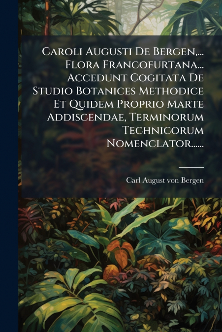 Caroli Augusti De Bergen,... Flora Francofurtana... Accedunt Cogitata De Studio Botanices Methodice Et Quidem Proprio Marte Addiscendae, Terminorum Technicorum Nomenclator......