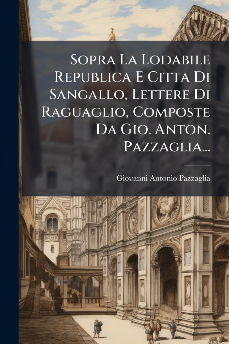 Sopra La Lodabile Republica E Citta Di Sangallo, Lettere Di Raguaglio, Composte Da Gio. Anton. Pazzaglia...