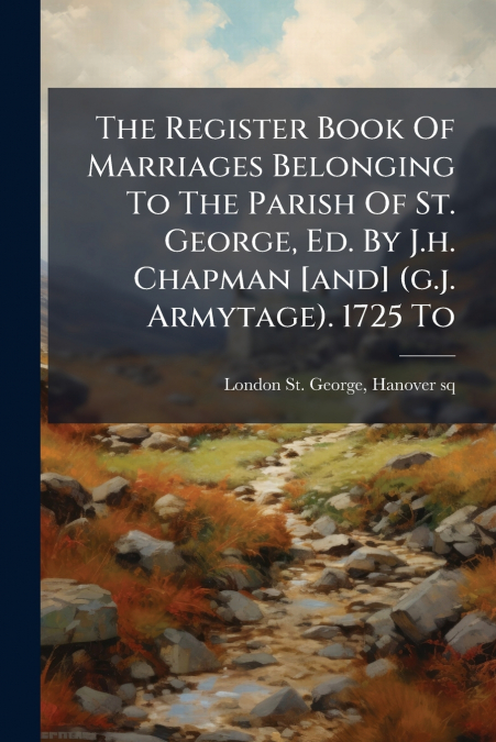 The Register Book Of Marriages Belonging To The Parish Of St. George, Ed. By J.h. Chapman [and] (g.j. Armytage). 1725 To