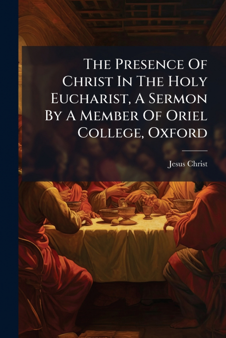 The Presence Of Christ In The Holy Eucharist, A Sermon By A Member Of Oriel College, Oxford