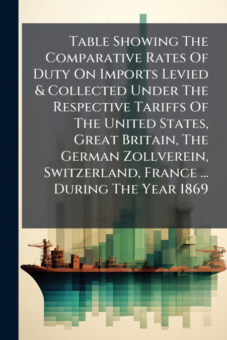 Table Showing The Comparative Rates Of Duty On Imports Levied & Collected Under The Respective Tariffs Of The United States, Great Britain, The German Zollverein, Switzerland, France ... During The Ye