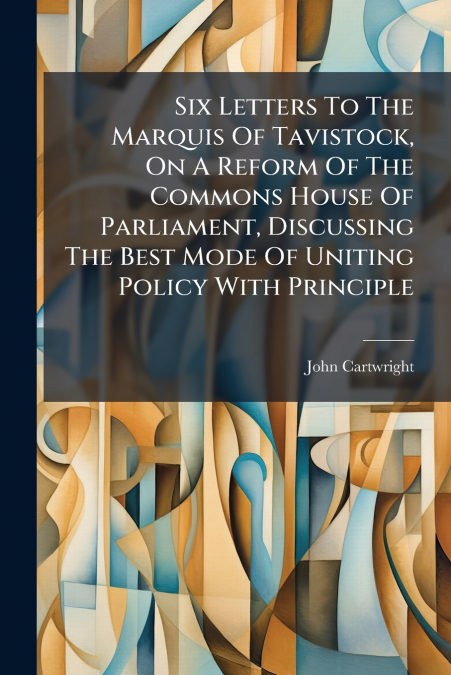 Six Letters To The Marquis Of Tavistock, On A Reform Of The Commons House Of Parliament, Discussing The Best Mode Of Uniting Policy With Principle