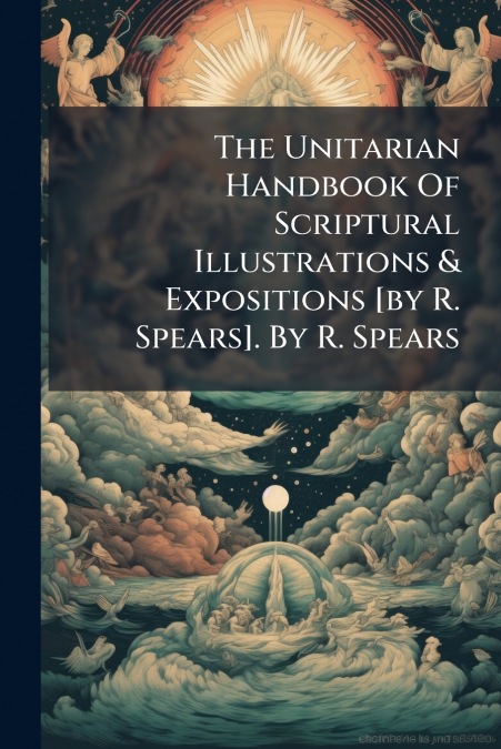 The Unitarian Handbook Of Scriptural Illustrations & Expositions [by R. Spears]. By R. Spears