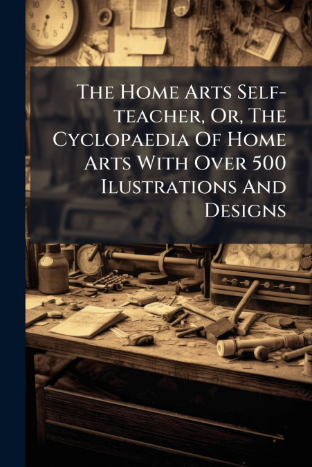 The Home Arts Self-teacher, Or, The Cyclopaedia Of Home Arts With Over 500 Ilustrations And Designs