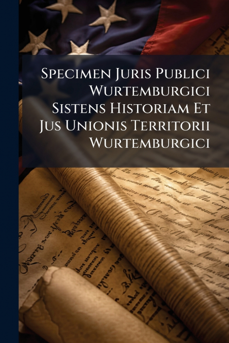 Specimen Juris Publici Wurtemburgici Sistens Historiam Et Jus Unionis Territorii Wurtemburgici