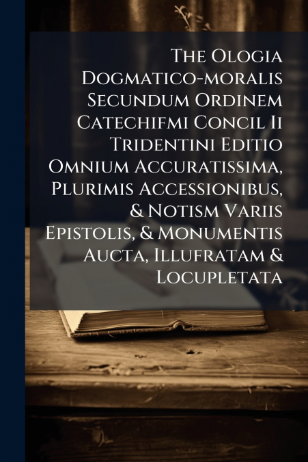 The Ologia Dogmatico-moralis Secundum Ordinem Catechifmi Concil Ii Tridentini Editio Omnium Accuratissima, Plurimis Accessionibus, & Notism Variis Epistolis, & Monumentis Aucta, Illufratam & Locupleta