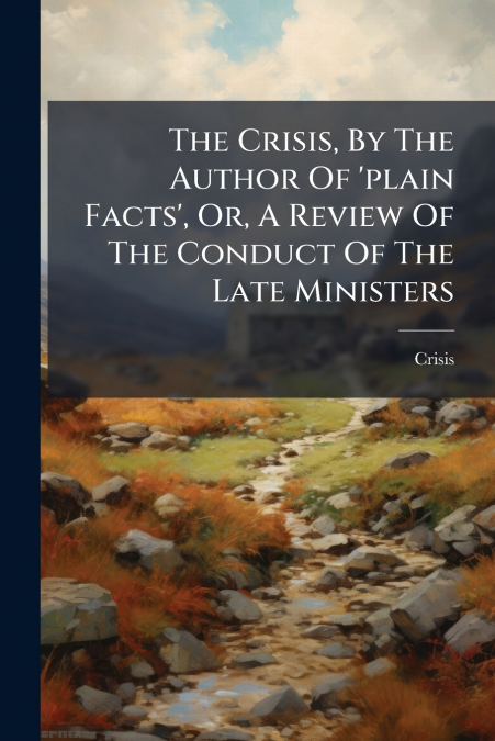 The Crisis, By The Author Of ’plain Facts’, Or, A Review Of The Conduct Of The Late Ministers