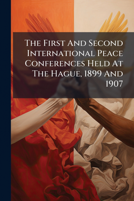 The First And Second International Peace Conferences Held At The Hague, 1899 And 1907
