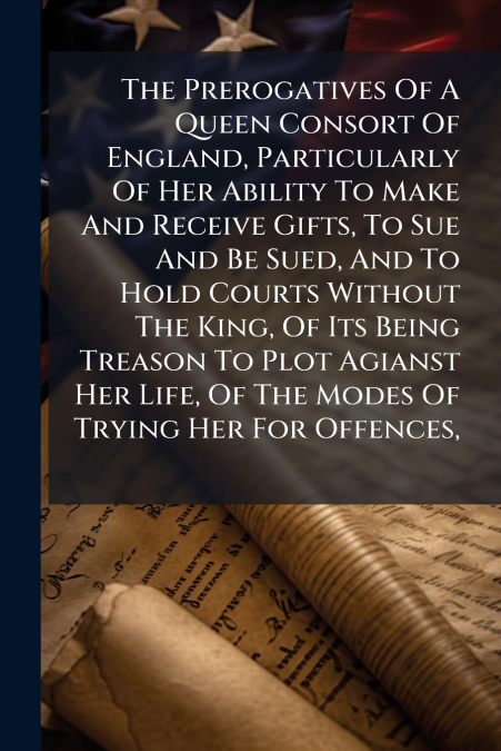 The Prerogatives Of A Queen Consort Of England, Particularly Of Her Ability To Make And Receive Gifts, To Sue And Be Sued, And To Hold Courts Without The King, Of Its Being Treason To Plot Agianst Her