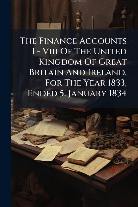The Finance Accounts I - Viii Of The United Kingdom Of Great Britain And Ireland, For The Year 1833, Ended 5. January 1834