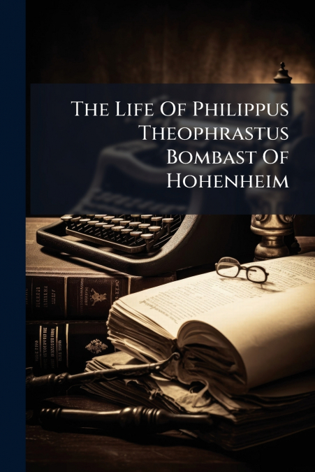 The Life Of Philippus Theophrastus Bombast Of Hohenheim