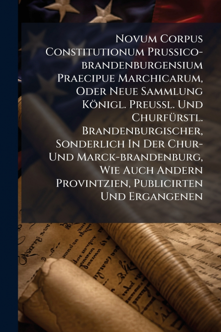 Novum Corpus Constitutionum Prussico-brandenburgensium Praecipue Marchicarum, Oder Neue Sammlung Königl. Preußl. Und Churfürstl. Brandenburgischer, Sonderlich In Der Chur- Und Marck-brandenburg, Wie A