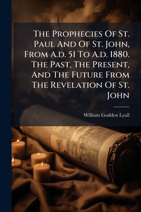 The Prophecies Of St. Paul And Of St. John, From A.d. 51 To A.d. 1880. The Past, The Present, And The Future From The Revelation Of St. John