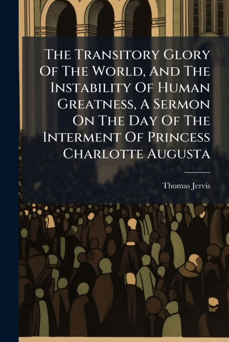 The Transitory Glory Of The World, And The Instability Of Human Greatness, A Sermon On The Day Of The Interment Of Princess Charlotte Augusta