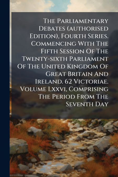 The Parliamentary Debates (authorised Edition), Fourth Series. Commencing With The Fifth Session Of The Twenty-sixth Parliament Of The United Kingdom Of Great Britain And Ireland. 62 Victoriae. Volume