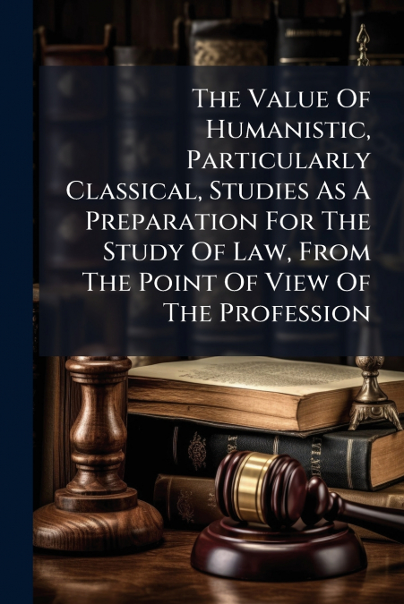 The Value Of Humanistic, Particularly Classical, Studies As A Preparation For The Study Of Law, From The Point Of View Of The Profession