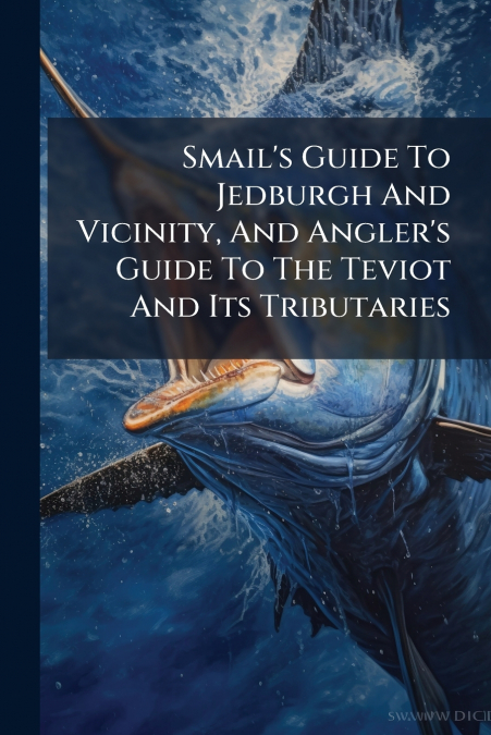Smail’s Guide To Jedburgh And Vicinity, And Angler’s Guide To The Teviot And Its Tributaries