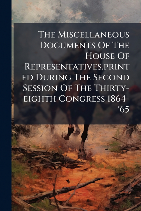 The Miscellaneous Documents Of The House Of Representatives,printed During The Second Session Of The Thirty-eighth Congress 1864-’65