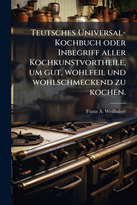 Teutsches Universal-Kochbuch oder Inbegriff aller Kochkunstvortheile, um gut, wohlfeil und wohlschmeckend zu kochen.