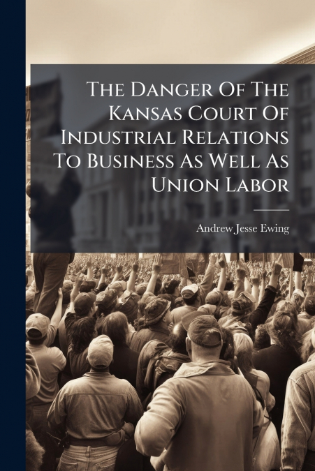 The Danger Of The Kansas Court Of Industrial Relations To Business As Well As Union Labor