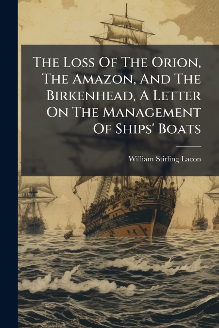 The Loss Of The Orion, The Amazon, And The Birkenhead, A Letter On The Management Of Ships’ Boats