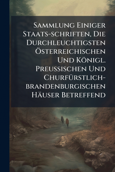 Sammlung Einiger Staats-schriften, Die Durchleuchtigsten Österreichischen Und Königl. Preußischen Und Churfürstlich-brandenburgischen Häuser Betreffend