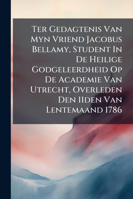Ter Gedagtenis Van Myn Vriend Jacobus Bellamy, Student In De Heilige Godgeleerdheid Op De Academie Van Utrecht, Overleden Den 11den Van Lentemaand 1786