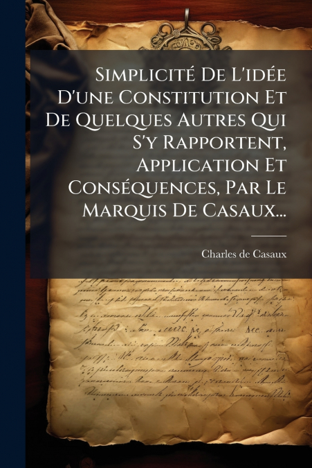 Simplicité De L’idée D’une Constitution Et De Quelques Autres Qui S’y Rapportent, Application Et Conséquences, Par Le Marquis De Casaux...