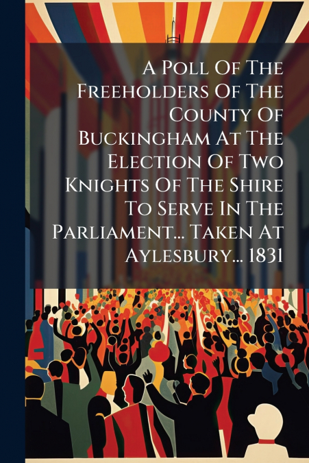 A Poll Of The Freeholders Of The County Of Buckingham At The Election Of Two Knights Of The Shire To Serve In The Parliament... Taken At Aylesbury... 1831