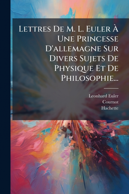 Lettres De M. L. Euler À Une Princesse D’allemagne Sur Divers Sujets De Physique Et De Philosophie...