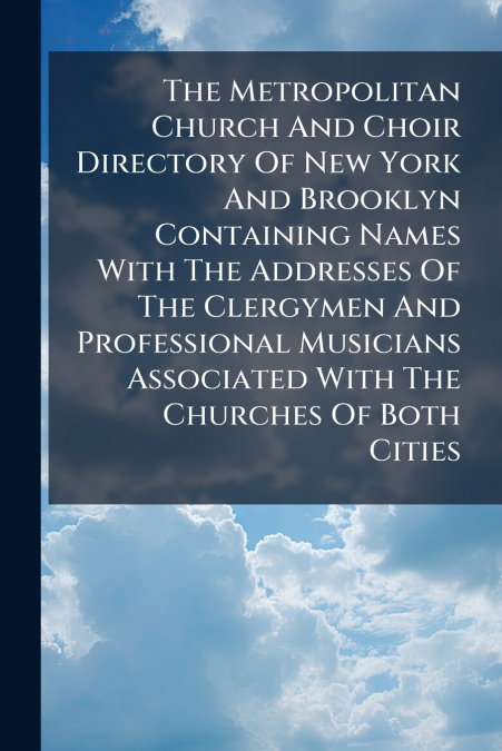 The Metropolitan Church And Choir Directory Of New York And Brooklyn Containing Names With The Addresses Of The Clergymen And Professional Musicians Associated With The Churches Of Both Cities