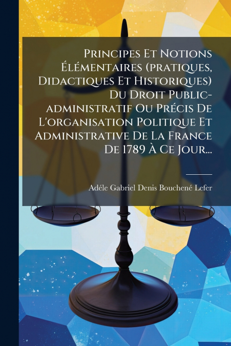 Principes Et Notions Élémentaires (pratiques, Didactiques Et Historiques) Du Droit Public-administratif Ou Précis De L’organisation Politique Et Administrative De La France De 1789 À Ce Jour...