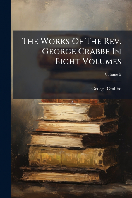 The Works Of The Rev. George Crabbe In Eight Volumes; Volume 5