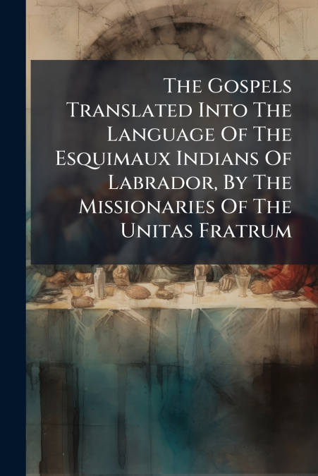 The Gospels Translated Into The Language Of The Esquimaux Indians Of Labrador, By The Missionaries Of The Unitas Fratrum
