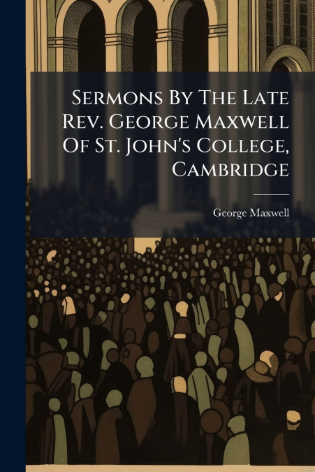 Sermons By The Late Rev. George Maxwell Of St. John’s College, Cambridge