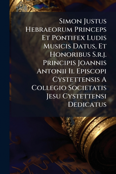 Simon Justus Hebraeorum Princeps Et Pontifex Ludis Musicis Datus, Et Honoribus S.r.j. Principis Joannis Antonii Ii. Episcopi Cystettensis A Collegio Societatis Jesu Cystettensi Dedicatus