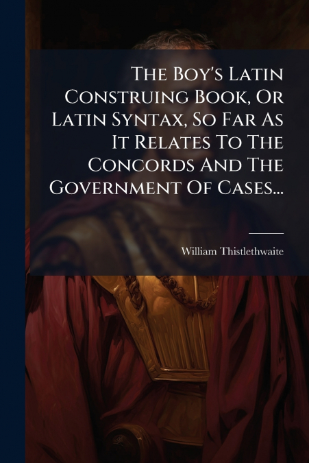 The Boy’s Latin Construing Book, Or Latin Syntax, So Far As It Relates To The Concords And The Government Of Cases...