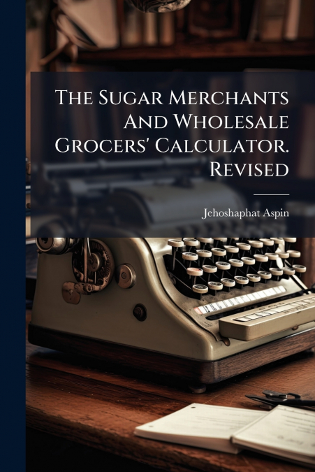 The Sugar Merchants And Wholesale Grocers’ Calculator. Revised