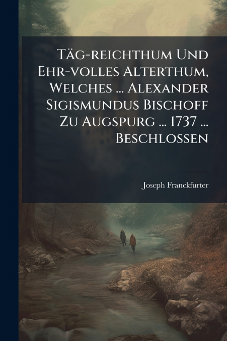 Täg-reichthum Und Ehr-volles Alterthum, Welches ... Alexander Sigismundus Bischoff Zu Augspurg ... 1737 ... Beschlossen