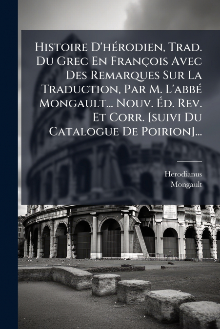 Histoire D’hérodien, Trad. Du Grec En François Avec Des Remarques Sur La Traduction, Par M. L’abbé Mongault... Nouv. Éd. Rev. Et Corr. [suivi Du Catalogue De Poirion]...