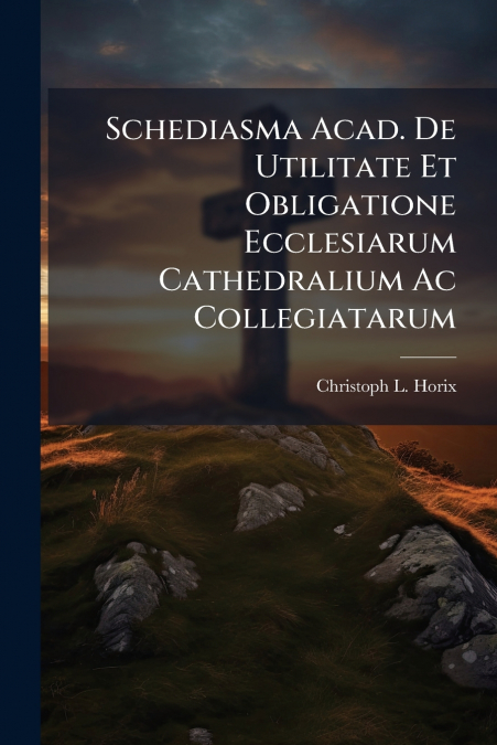 Schediasma Acad. De Utilitate Et Obligatione Ecclesiarum Cathedralium Ac Collegiatarum