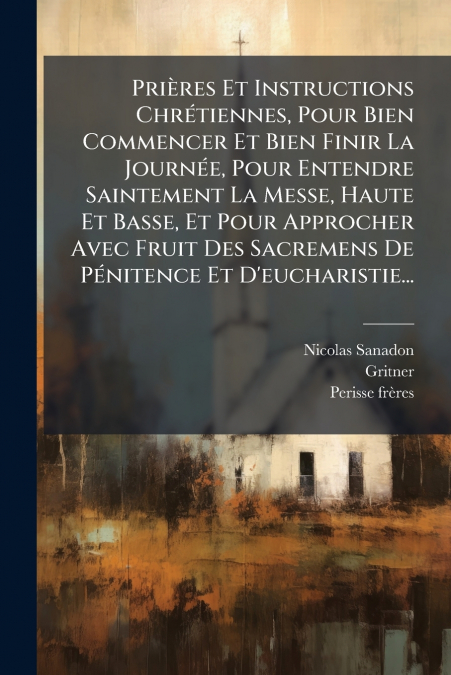 Prières Et Instructions Chrétiennes, Pour Bien Commencer Et Bien Finir La Journée, Pour Entendre Saintement La Messe, Haute Et Basse, Et Pour Approcher Avec Fruit Des Sacremens De Pénitence Et D’eucha
