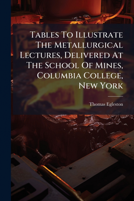 Tables To Illustrate The Metallurgical Lectures, Delivered At The School Of Mines, Columbia College, New York