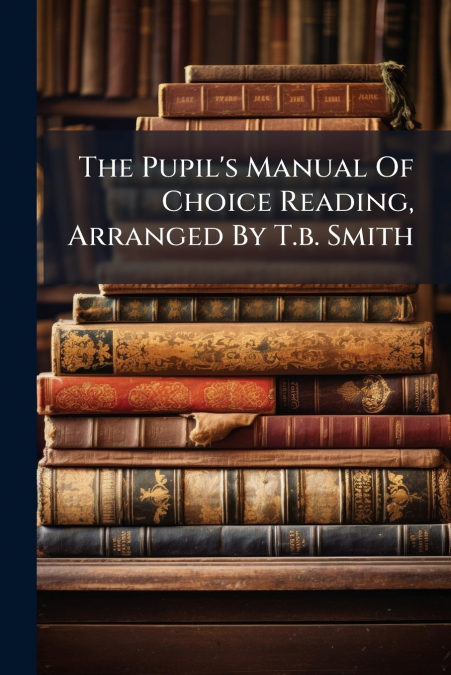 The Pupil’s Manual Of Choice Reading, Arranged By T.b. Smith