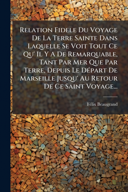 Relation Fidele Du Voyage De La Terre Sainte Dans Laquelle Se Voit Tout Ce Qu’ Il Y A De Remarquable, Tant Par Mer Que Par Terre, Depuis Le Départ De Marseille Jusqu’ Au Retour De Ce Saint Voyage...