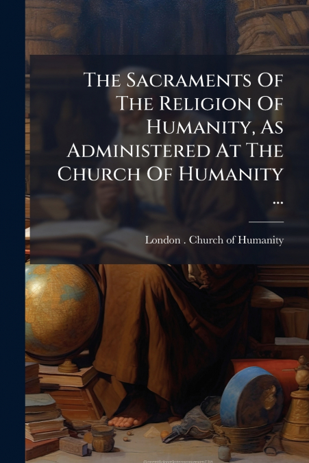 The Sacraments Of The Religion Of Humanity, As Administered At The Church Of Humanity ...