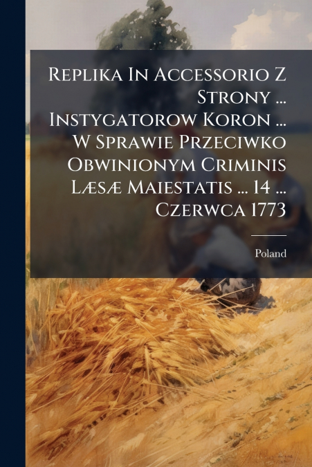 Replika In Accessorio Z Strony ... Instygatorow Koron ... W Sprawie Przeciwko Obwinionym Criminis Læsæ Maiestatis ... 14 ... Czerwca 1773