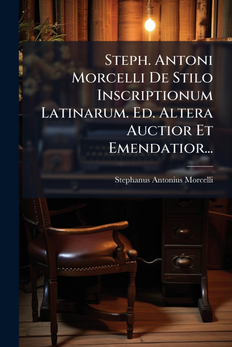 Steph. Antoni Morcelli De Stilo Inscriptionum Latinarum. Ed. Altera Auctior Et Emendatior...