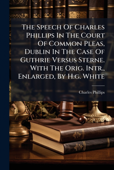 The Speech Of Charles Phillips In The Court Of Common Pleas, Dublin In The Case Of Guthrie Versus Sterne. With The Orig. Intr., Enlarged, By H.g. White