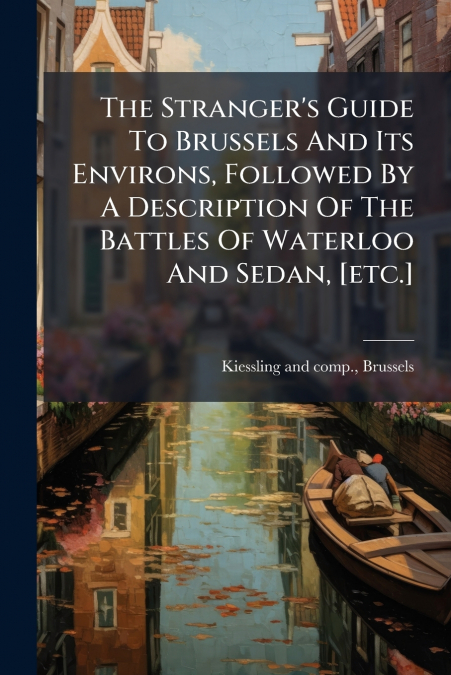 The Stranger’s Guide To Brussels And Its Environs, Followed By A Description Of The Battles Of Waterloo And Sedan, [etc.]